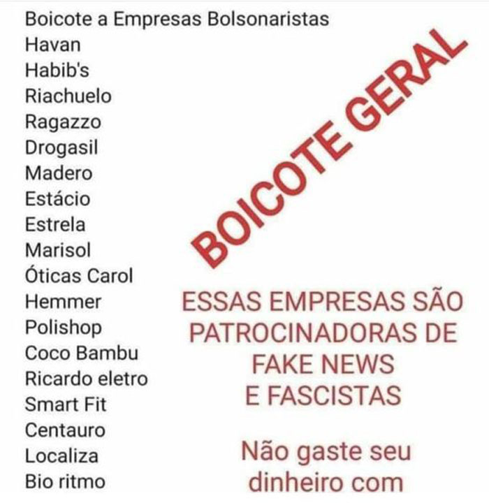 Havan,
habib's,
Riachuelo,
Ragazzo,
Drogasil,
Madero,
Estácio,
Estrela,
Marisol,
Óticas Carol,
Hemmer,
Polishop,
Como Bambu,
Ricardo Eletro,
Smart Fil,
Centauro,
Localiza,
Bio Rítmo.
Essas empresas são patrocinadoras de fake news (notícias falsas) e fascistas.
Não gaste seu dinheiro com elas.
Boicote empresas bolsonaristas. Elas prejudicam o país.