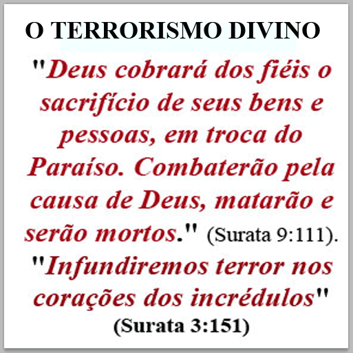 “Deus cobrará dos fiéis o sacrifício de seus bens e pessoas, em troca do Paraíso. Combaterão pela causa de Deus, matarão e serão mortos” (Alcorão, Surata 9:111)  
"Infundiremos terror nos corações dos incrédulos"
(Surata 3: 151).